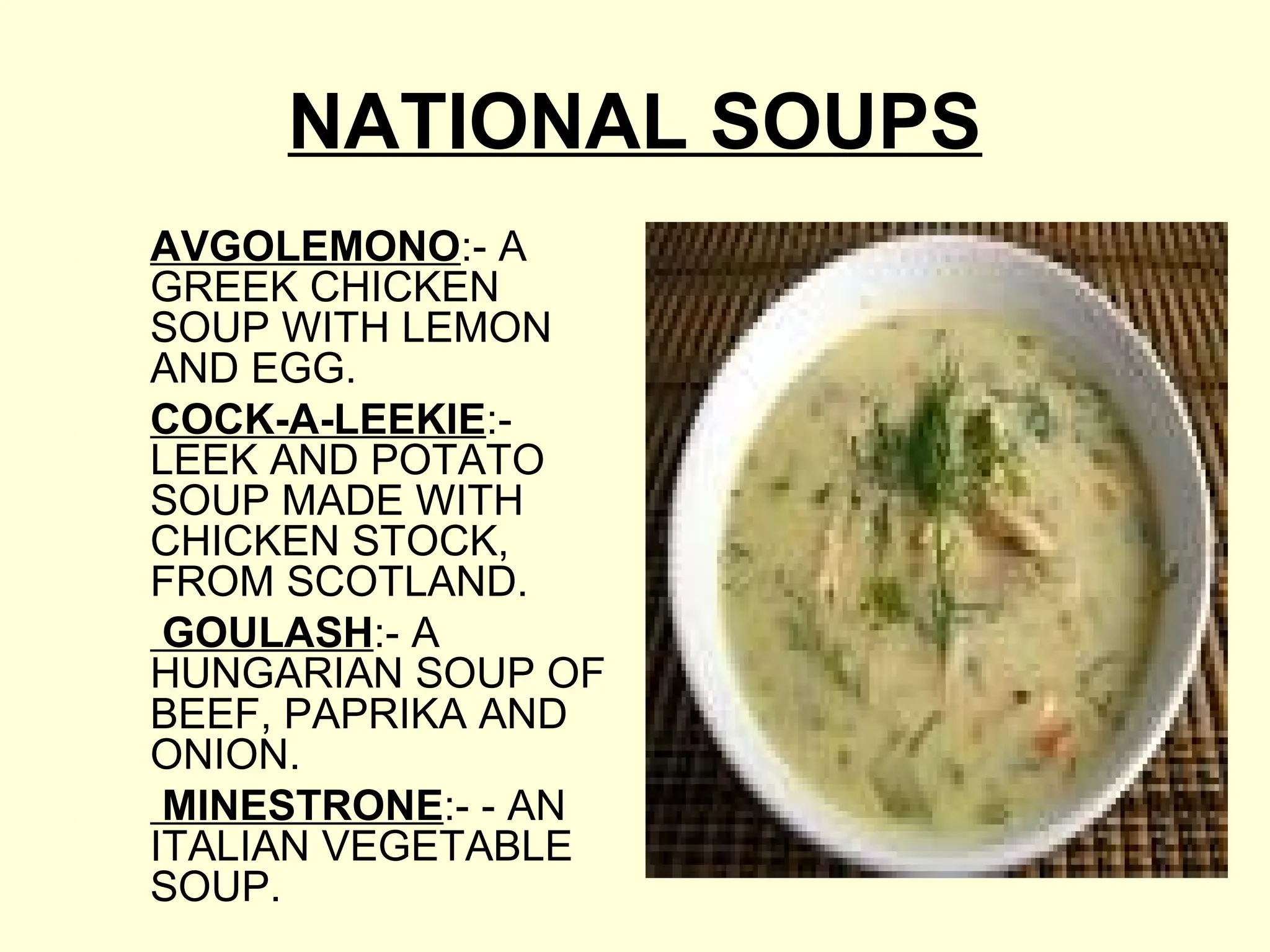 NATIONAL SOUPS
AVGOLEMONO:- A
GREEK CHICKEN
SOUP WITH LEMON
AND EGG.
COCK-A-LEEKIE:-
LEEK AND POTATO
SOUP MADE WITH
CHICKEN STOCK,
FROM SCOTLAND.
GOULASH:- A
HUNGARIAN SOUP OF
BEEF, PAPRIKA AND
ONION.
MINESTRONE:- - AN
ITALIAN VEGETABLE
SOUP.
 