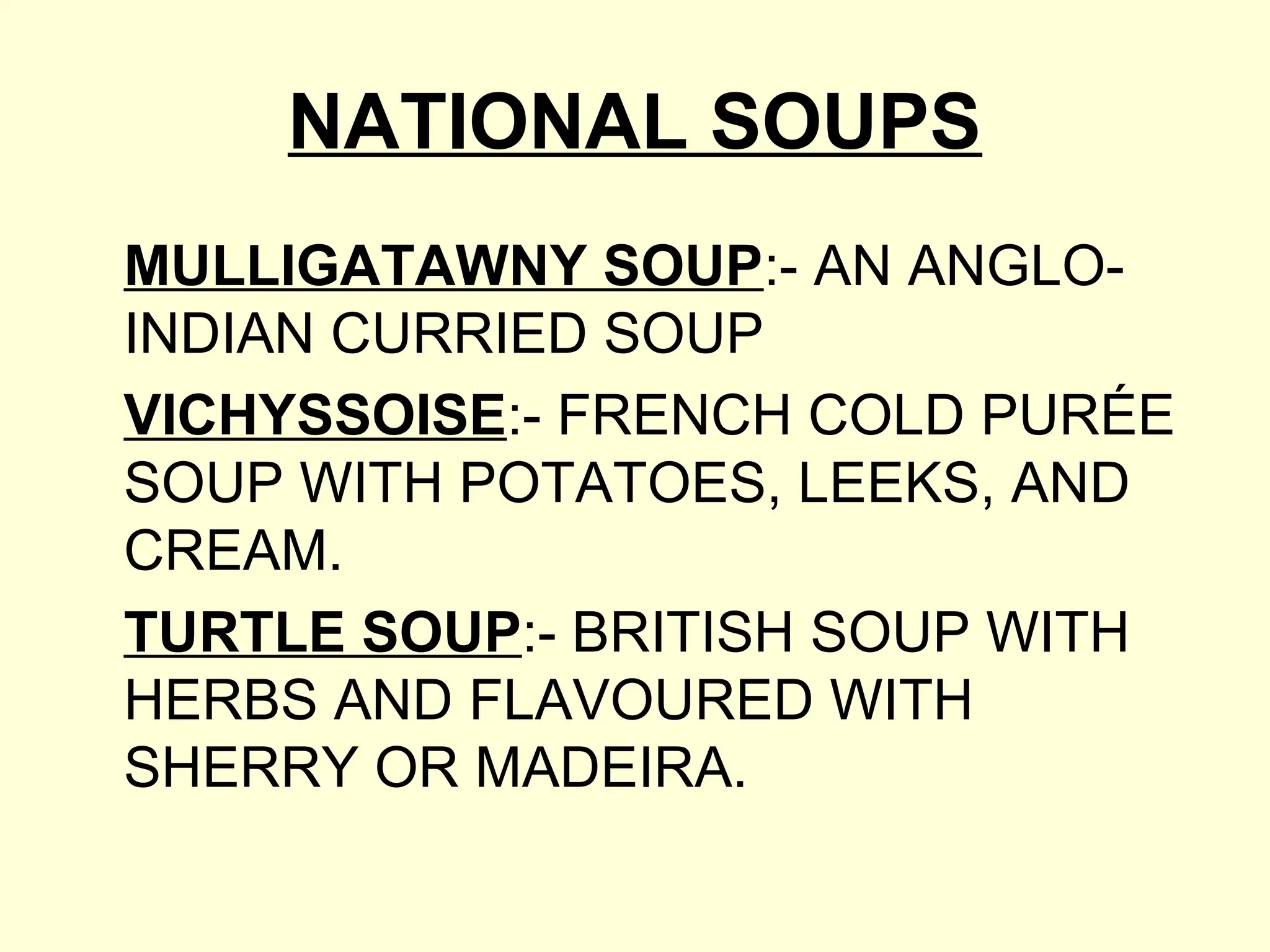 NATIONAL SOUPS
MULLIGATAWNY SOUP:- AN ANGLO-
INDIAN CURRIED SOUP
VICHYSSOISE:- FRENCH COLD PURÉE
SOUP WITH POTATOES, LEEKS, AND
CREAM.
TURTLE SOUP:- BRITISH SOUP WITH
HERBS AND FLAVOURED WITH
SHERRY OR MADEIRA.
 