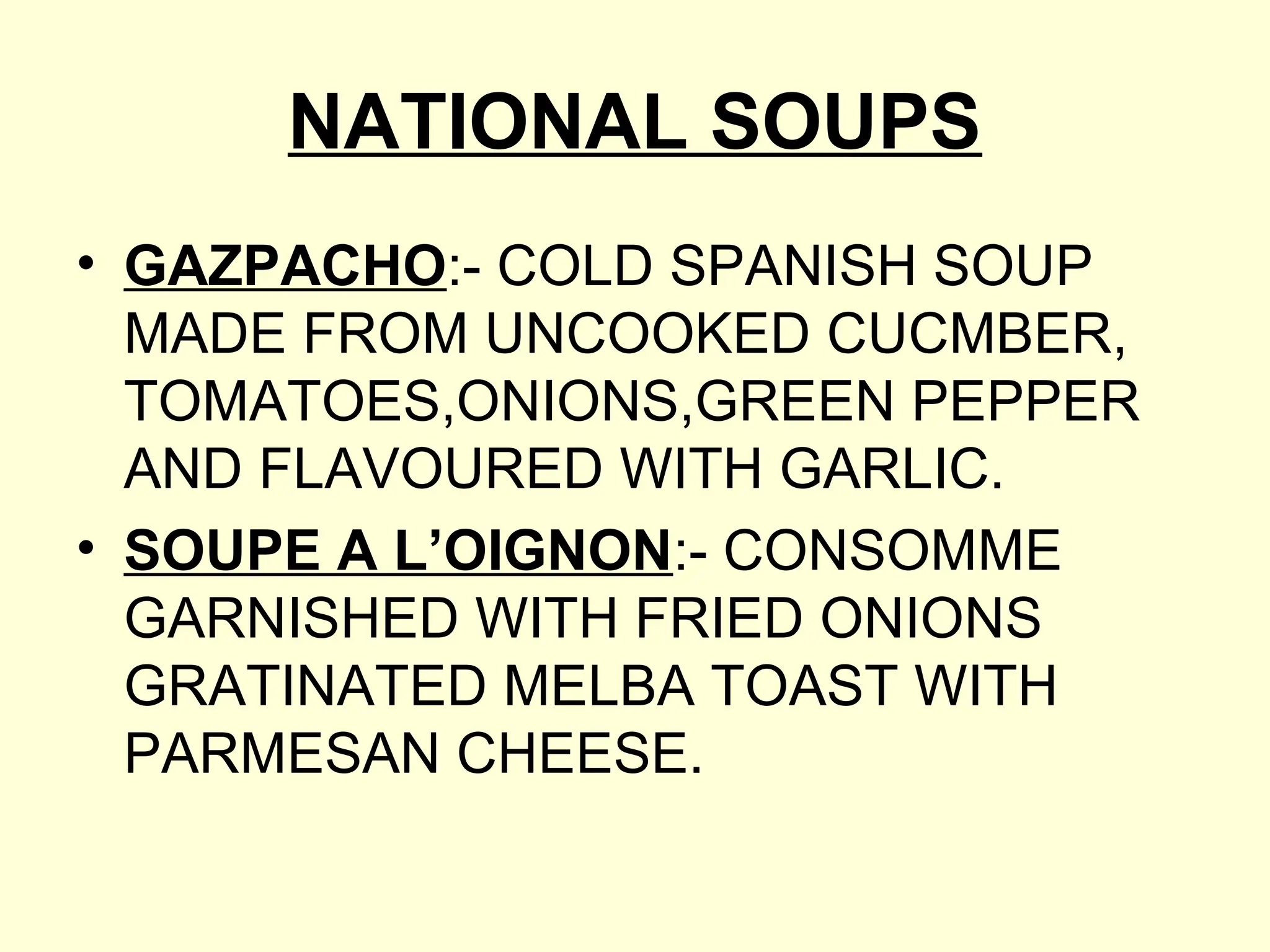 NATIONAL SOUPS
• GAZPACHO:- COLD SPANISH SOUP
MADE FROM UNCOOKED CUCMBER,
TOMATOES,ONIONS,GREEN PEPPER
AND FLAVOURED WITH GARLIC.
• SOUPE A L’OIGNON:- CONSOMME
GARNISHED WITH FRIED ONIONS
GRATINATED MELBA TOAST WITH
PARMESAN CHEESE.
 