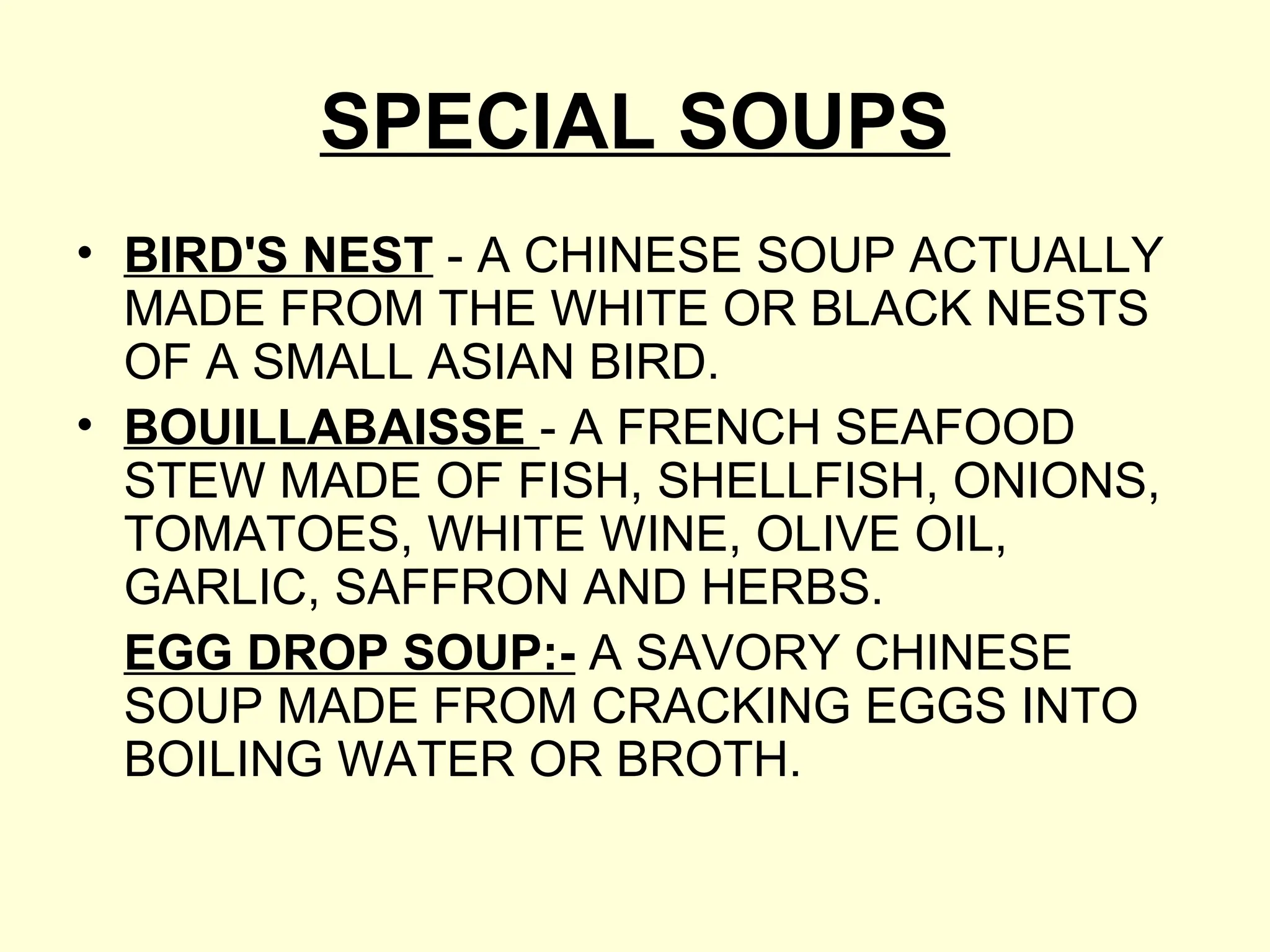 SPECIAL SOUPS
• BIRD'S NEST - A CHINESE SOUP ACTUALLY
MADE FROM THE WHITE OR BLACK NESTS
OF A SMALL ASIAN BIRD.
• BOUILLABAISSE - A FRENCH SEAFOOD
STEW MADE OF FISH, SHELLFISH, ONIONS,
TOMATOES, WHITE WINE, OLIVE OIL,
GARLIC, SAFFRON AND HERBS.
EGG DROP SOUP:- A SAVORY CHINESE
SOUP MADE FROM CRACKING EGGS INTO
BOILING WATER OR BROTH.
 