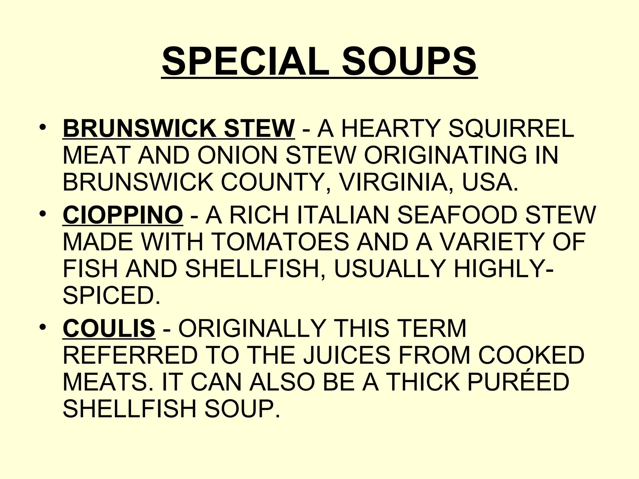 SPECIAL SOUPS
• BRUNSWICK STEW - A HEARTY SQUIRREL
MEAT AND ONION STEW ORIGINATING IN
BRUNSWICK COUNTY, VIRGINIA, USA.
• CIOPPINO - A RICH ITALIAN SEAFOOD STEW
MADE WITH TOMATOES AND A VARIETY OF
FISH AND SHELLFISH, USUALLY HIGHLY-
SPICED.
• COULIS - ORIGINALLY THIS TERM
REFERRED TO THE JUICES FROM COOKED
MEATS. IT CAN ALSO BE A THICK PURÉED
SHELLFISH SOUP.
 