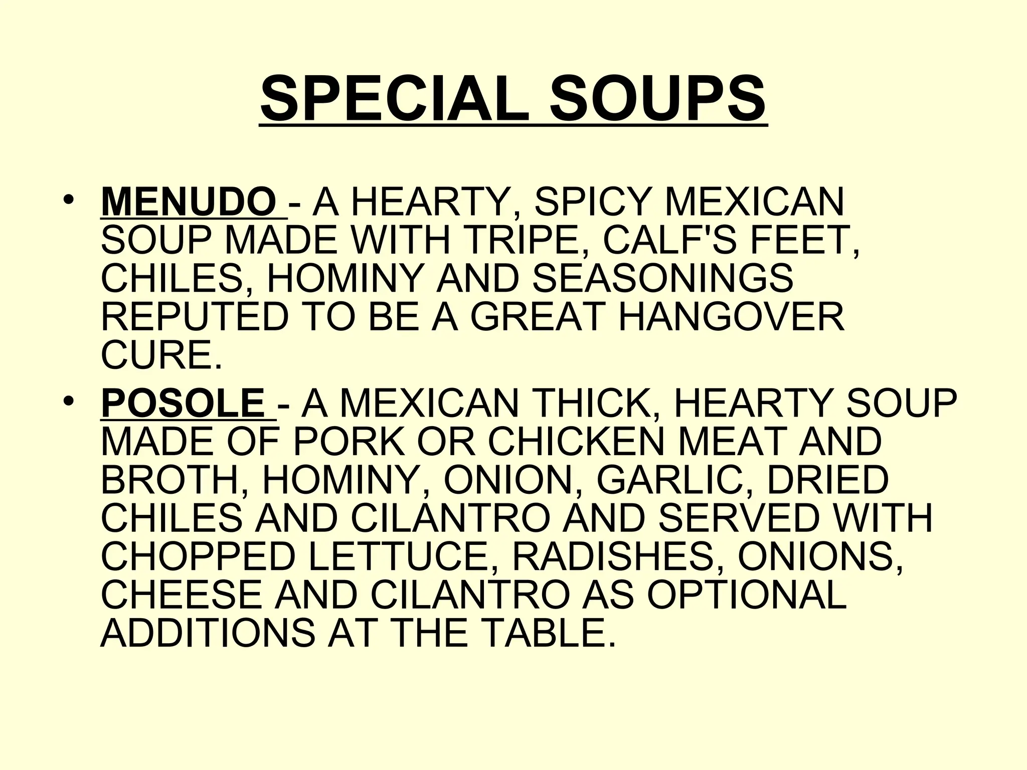 SPECIAL SOUPS
• MENUDO - A HEARTY, SPICY MEXICAN
SOUP MADE WITH TRIPE, CALF'S FEET,
CHILES, HOMINY AND SEASONINGS
REPUTED TO BE A GREAT HANGOVER
CURE.
• POSOLE - A MEXICAN THICK, HEARTY SOUP
MADE OF PORK OR CHICKEN MEAT AND
BROTH, HOMINY, ONION, GARLIC, DRIED
CHILES AND CILANTRO AND SERVED WITH
CHOPPED LETTUCE, RADISHES, ONIONS,
CHEESE AND CILANTRO AS OPTIONAL
ADDITIONS AT THE TABLE.
 