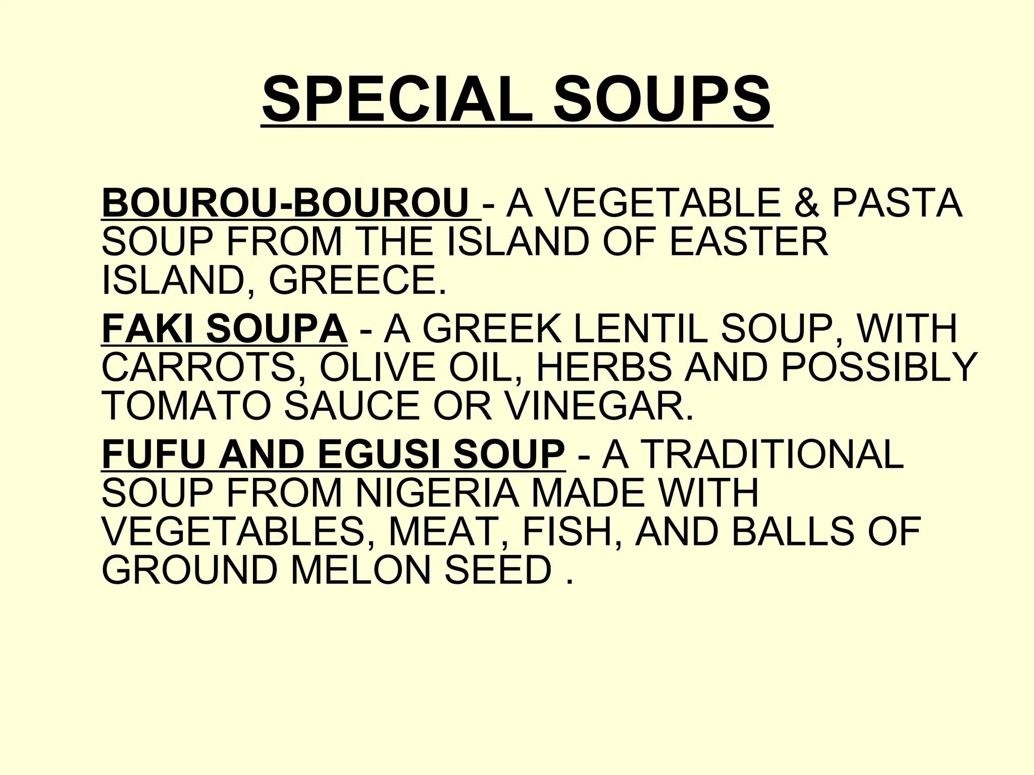 SPECIAL SOUPS
BOUROU-BOUROU - A VEGETABLE & PASTA
SOUP FROM THE ISLAND OF EASTER
ISLAND, GREECE.
FAKI SOUPA - A GREEK LENTIL SOUP, WITH
CARROTS, OLIVE OIL, HERBS AND POSSIBLY
TOMATO SAUCE OR VINEGAR.
FUFU AND EGUSI SOUP - A TRADITIONAL
SOUP FROM NIGERIA MADE WITH
VEGETABLES, MEAT, FISH, AND BALLS OF
GROUND MELON SEED .
 