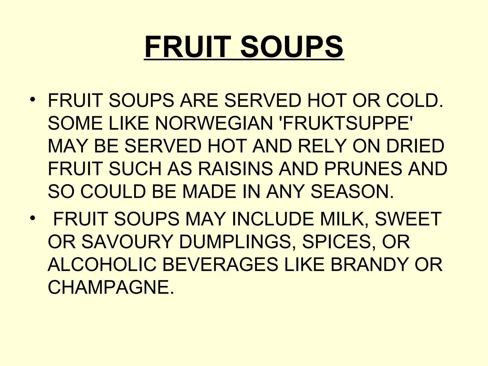 FRUIT SOUPS
• FRUIT SOUPS ARE SERVED HOT OR COLD.
SOME LIKE NORWEGIAN 'FRUKTSUPPE'
MAY BE SERVED HOT AND RELY ON DRIED
FRUIT SUCH AS RAISINS AND PRUNES AND
SO COULD BE MADE IN ANY SEASON.
• FRUIT SOUPS MAY INCLUDE MILK, SWEET
OR SAVOURY DUMPLINGS, SPICES, OR
ALCOHOLIC BEVERAGES LIKE BRANDY OR
CHAMPAGNE.
 