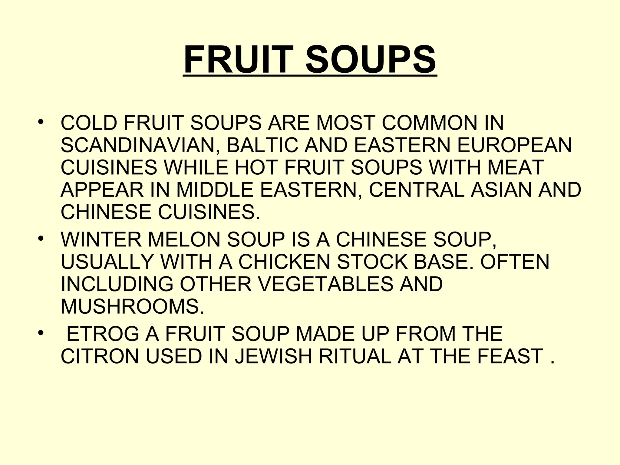 FRUIT SOUPS
• COLD FRUIT SOUPS ARE MOST COMMON IN
SCANDINAVIAN, BALTIC AND EASTERN EUROPEAN
CUISINES WHILE HOT FRUIT SOUPS WITH MEAT
APPEAR IN MIDDLE EASTERN, CENTRAL ASIAN AND
CHINESE CUISINES.
• WINTER MELON SOUP IS A CHINESE SOUP,
USUALLY WITH A CHICKEN STOCK BASE. OFTEN
INCLUDING OTHER VEGETABLES AND
MUSHROOMS.
• ETROG A FRUIT SOUP MADE UP FROM THE
CITRON USED IN JEWISH RITUAL AT THE FEAST .
 
