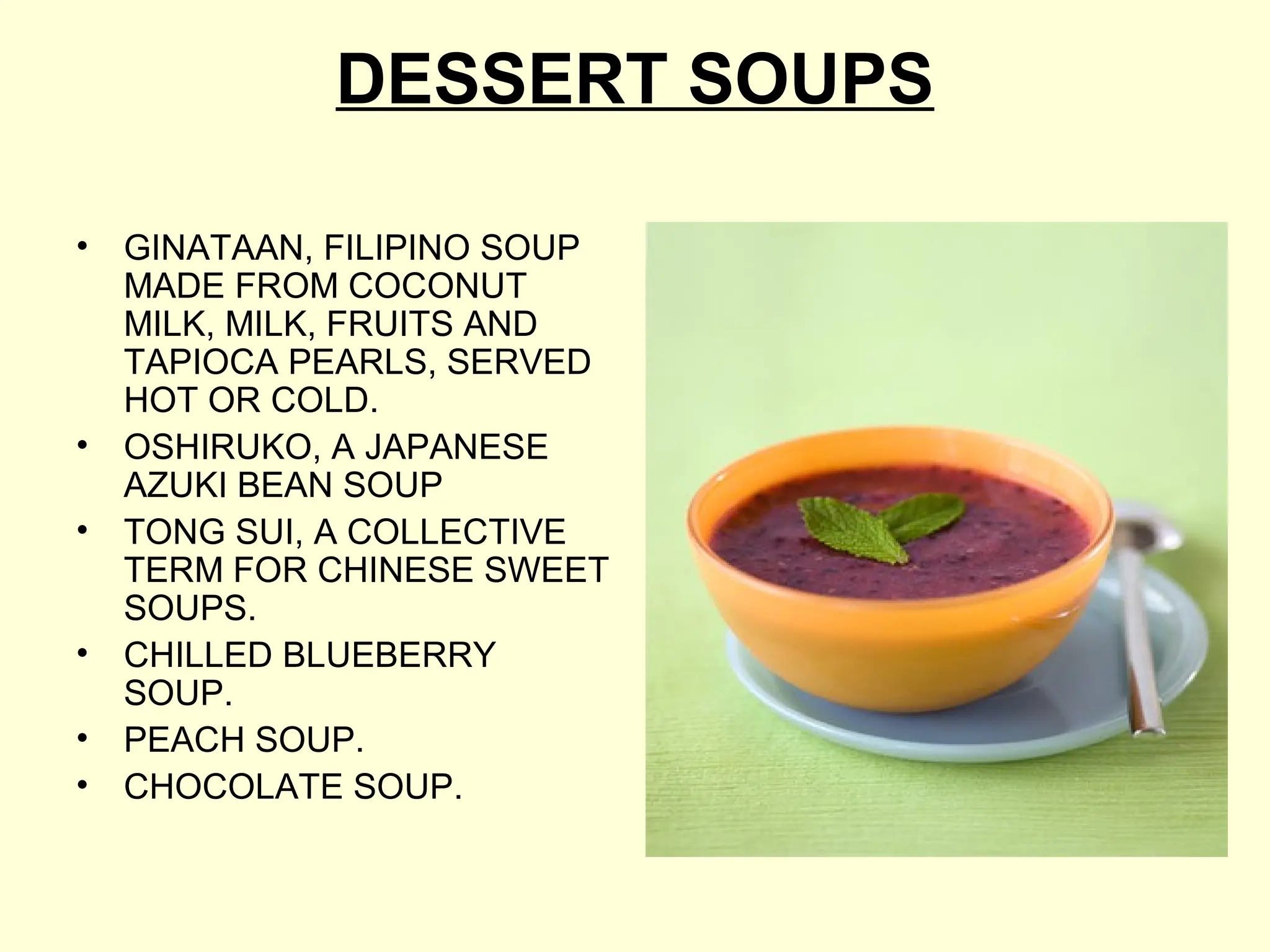 DESSERT SOUPS
• GINATAAN, FILIPINO SOUP
MADE FROM COCONUT
MILK, MILK, FRUITS AND
TAPIOCA PEARLS, SERVED
HOT OR COLD.
• OSHIRUKO, A JAPANESE
AZUKI BEAN SOUP
• TONG SUI, A COLLECTIVE
TERM FOR CHINESE SWEET
SOUPS.
• CHILLED BLUEBERRY
SOUP.
• PEACH SOUP.
• CHOCOLATE SOUP.
 