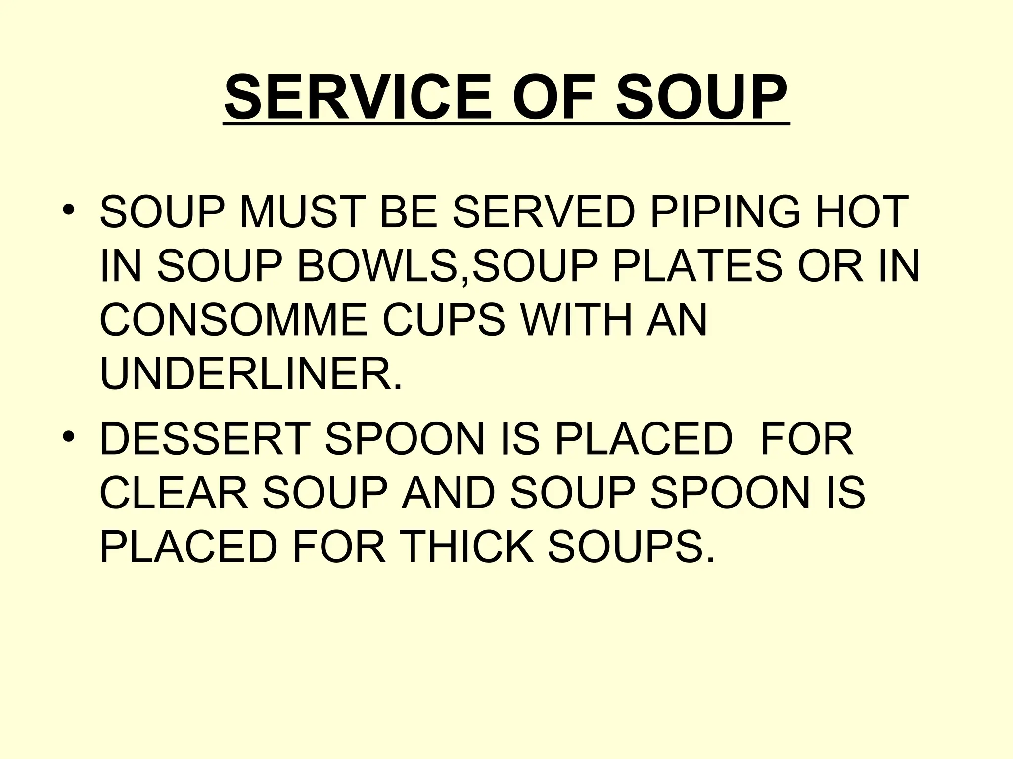 SERVICE OF SOUP
• SOUP MUST BE SERVED PIPING HOT
IN SOUP BOWLS,SOUP PLATES OR IN
CONSOMME CUPS WITH AN
UNDERLINER.
• DESSERT SPOON IS PLACED FOR
CLEAR SOUP AND SOUP SPOON IS
PLACED FOR THICK SOUPS.
 