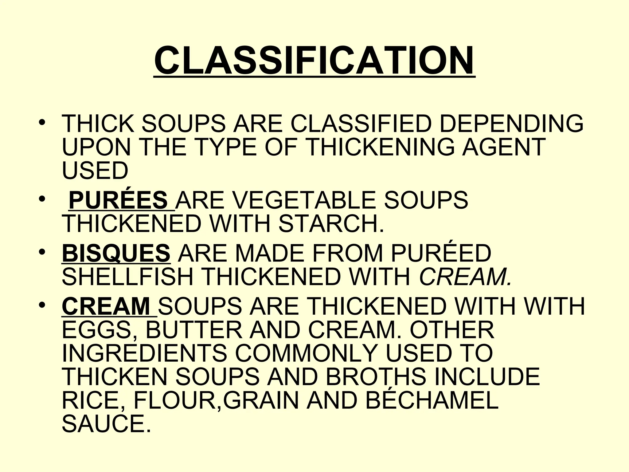 CLASSIFICATION
• THICK SOUPS ARE CLASSIFIED DEPENDING
UPON THE TYPE OF THICKENING AGENT
USED
• PURÉES ARE VEGETABLE SOUPS
THICKENED WITH STARCH.
• BISQUES ARE MADE FROM PURÉED
SHELLFISH THICKENED WITH CREAM.
• CREAM SOUPS ARE THICKENED WITH WITH
EGGS, BUTTER AND CREAM. OTHER
INGREDIENTS COMMONLY USED TO
THICKEN SOUPS AND BROTHS INCLUDE
RICE, FLOUR,GRAIN AND BÉCHAMEL
SAUCE.
 