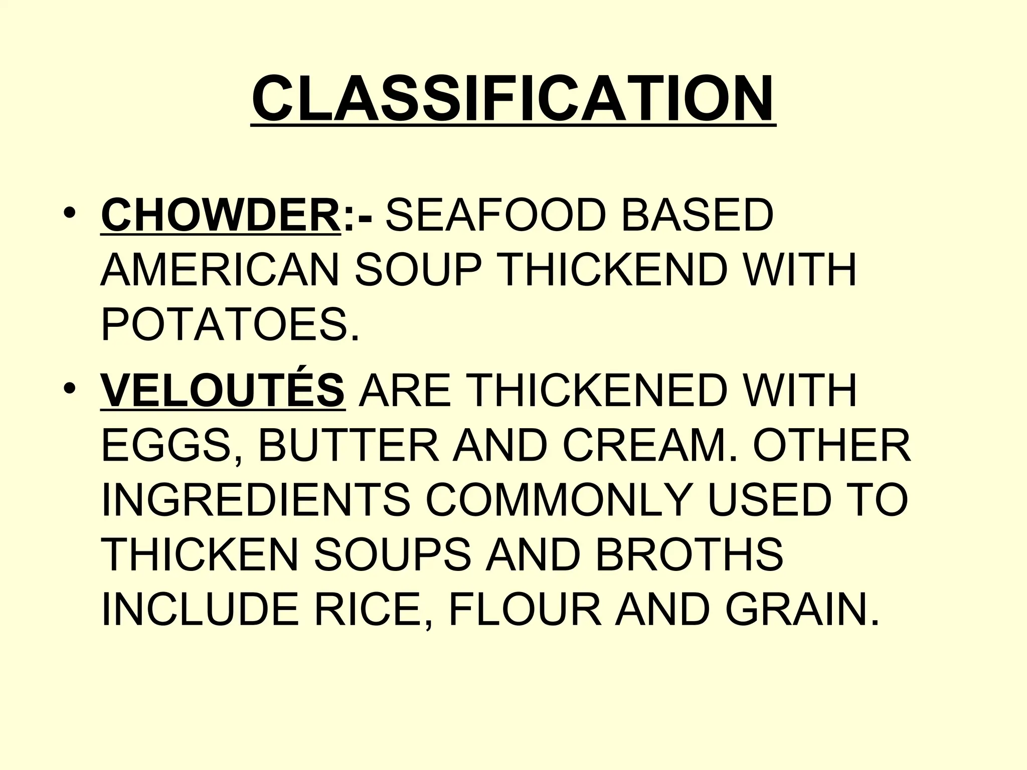 CLASSIFICATION
• CHOWDER:- SEAFOOD BASED
AMERICAN SOUP THICKEND WITH
POTATOES.
• VELOUTÉS ARE THICKENED WITH
EGGS, BUTTER AND CREAM. OTHER
INGREDIENTS COMMONLY USED TO
THICKEN SOUPS AND BROTHS
INCLUDE RICE, FLOUR AND GRAIN.
 