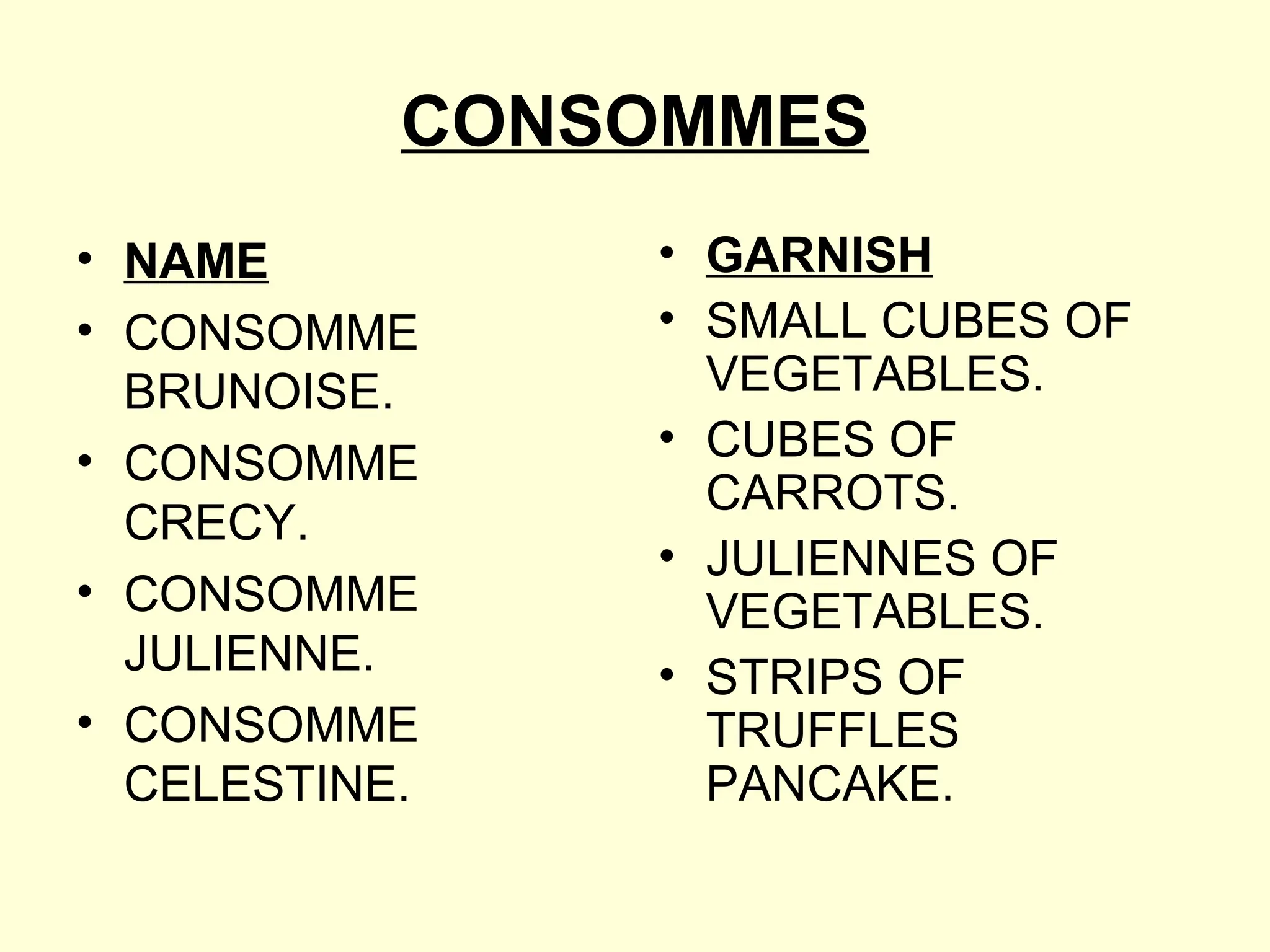 CONSOMMES
• NAME
• CONSOMME
BRUNOISE.
• CONSOMME
CRECY.
• CONSOMME
JULIENNE.
• CONSOMME
CELESTINE.
• GARNISH
• SMALL CUBES OF
VEGETABLES.
• CUBES OF
CARROTS.
• JULIENNES OF
VEGETABLES.
• STRIPS OF
TRUFFLES
PANCAKE.
 