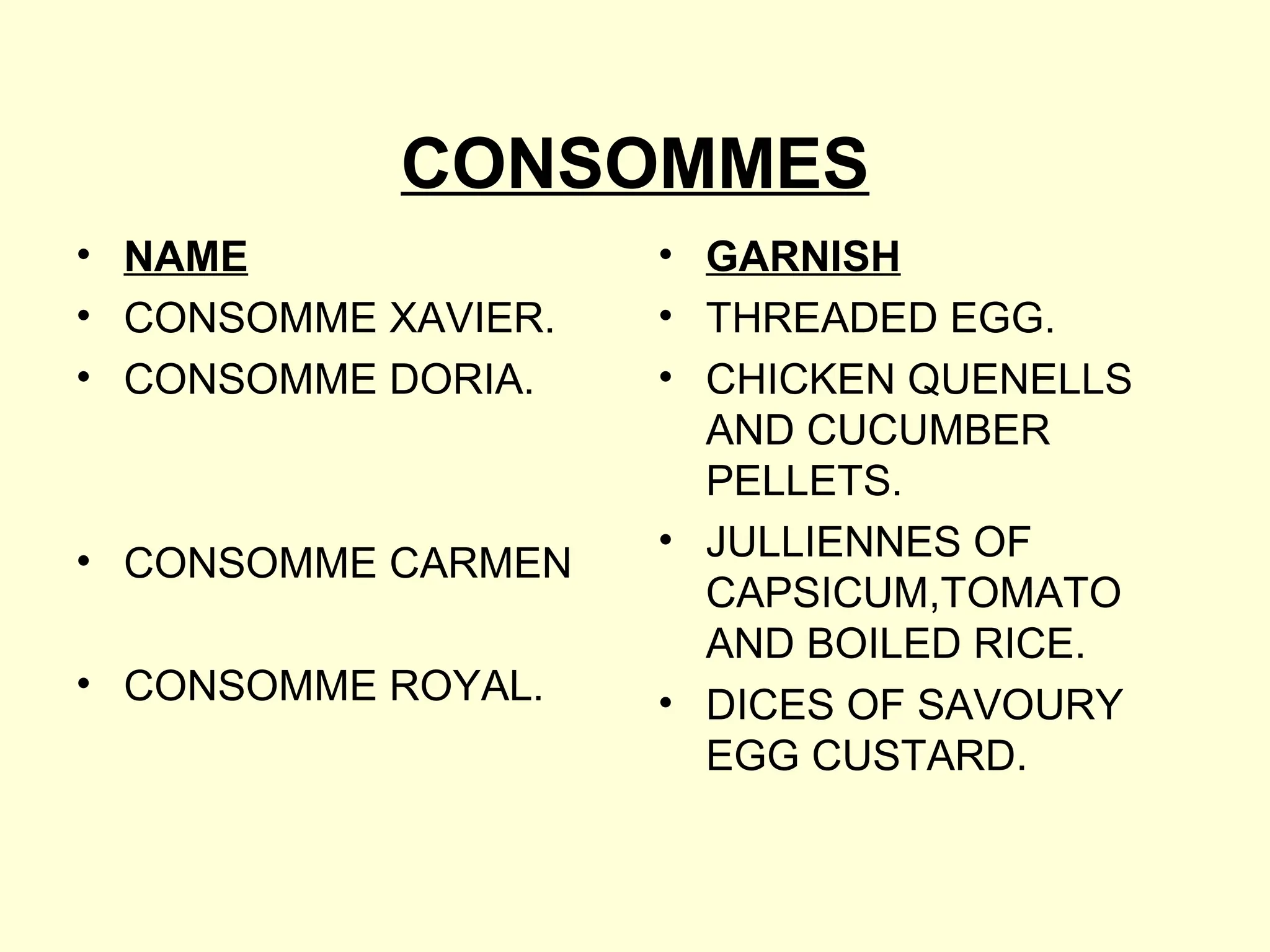 CONSOMMES
• NAME
• CONSOMME XAVIER.
• CONSOMME DORIA.
• CONSOMME CARMEN
• CONSOMME ROYAL.
• GARNISH
• THREADED EGG.
• CHICKEN QUENELLS
AND CUCUMBER
PELLETS.
• JULLIENNES OF
CAPSICUM,TOMATO
AND BOILED RICE.
• DICES OF SAVOURY
EGG CUSTARD.
 