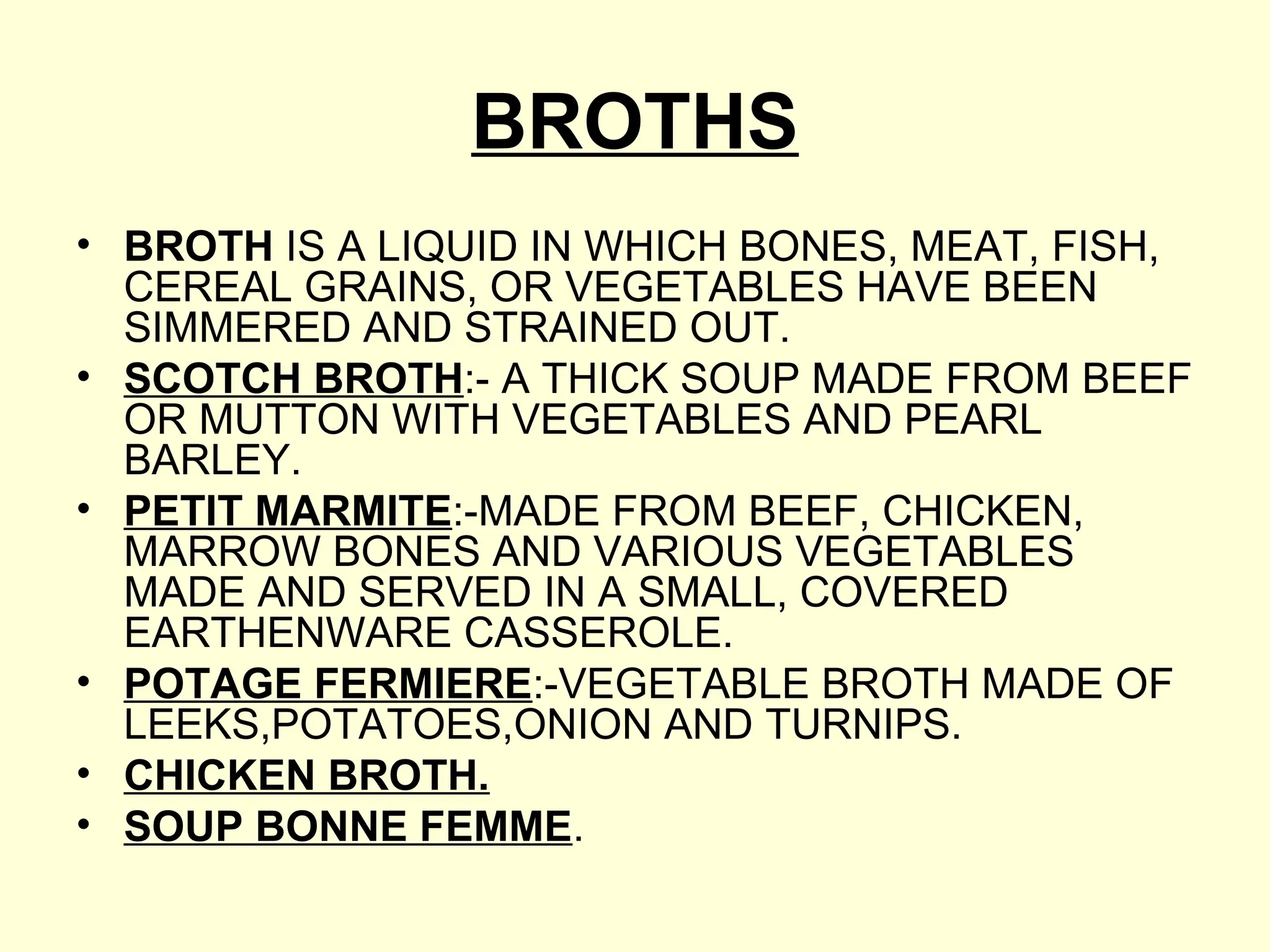 BROTHS
• BROTH IS A LIQUID IN WHICH BONES, MEAT, FISH,
CEREAL GRAINS, OR VEGETABLES HAVE BEEN
SIMMERED AND STRAINED OUT.
• SCOTCH BROTH:- A THICK SOUP MADE FROM BEEF
OR MUTTON WITH VEGETABLES AND PEARL
BARLEY.
• PETIT MARMITE:-MADE FROM BEEF, CHICKEN,
MARROW BONES AND VARIOUS VEGETABLES
MADE AND SERVED IN A SMALL, COVERED
EARTHENWARE CASSEROLE.
• POTAGE FERMIERE:-VEGETABLE BROTH MADE OF
LEEKS,POTATOES,ONION AND TURNIPS.
• CHICKEN BROTH.
• SOUP BONNE FEMME.
 