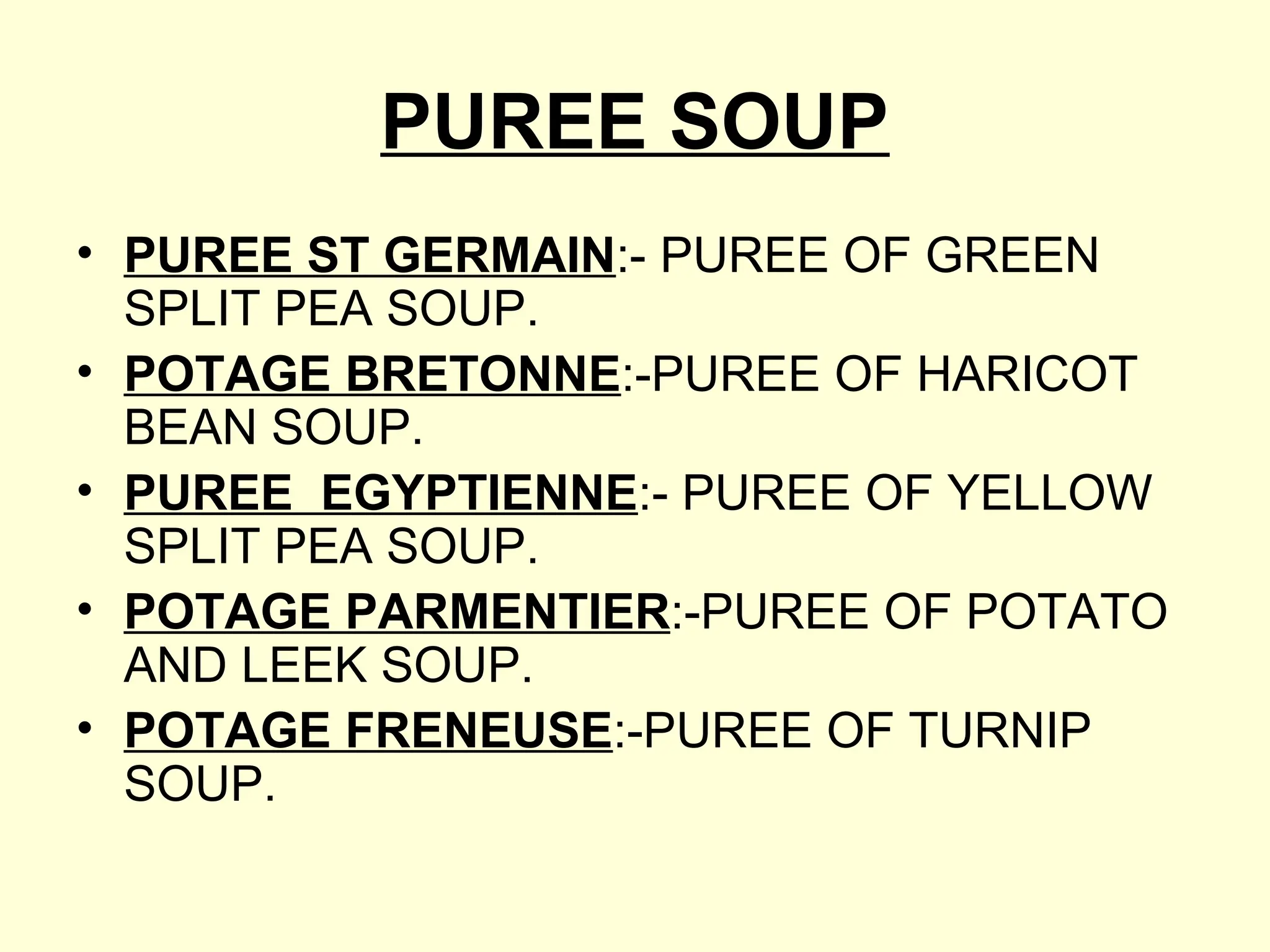 PUREE SOUP
• PUREE ST GERMAIN:- PUREE OF GREEN
SPLIT PEA SOUP.
• POTAGE BRETONNE:-PUREE OF HARICOT
BEAN SOUP.
• PUREE EGYPTIENNE:- PUREE OF YELLOW
SPLIT PEA SOUP.
• POTAGE PARMENTIER:-PUREE OF POTATO
AND LEEK SOUP.
• POTAGE FRENEUSE:-PUREE OF TURNIP
SOUP.
 
