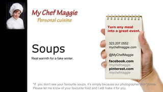 Turn any meal
into a great event.

Soups
Real warmth for a fake winter.

323.207.0552
mychefmaggie.com
@MyChefMaggie
facebook.com
/mychefmaggie
pinterest.com
/mychefmaggie

*If you don’t see your favourite soups, it’s simply because our photographer didn’t know.
Please let me know of your favourite food and I will make it for you.

 