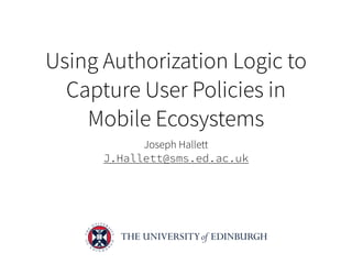 Using Authorization Logic to
Capture User Policies in
Mobile Ecosystems
Joseph Hallett
J.Hallett@sms.ed.ac.uk
 