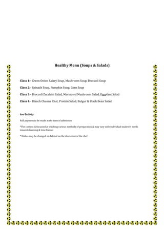 Healthy Menu (Soups & Salads)
Class 1:- Green Onion Salary Soup, Mushroom Soup, Broccoli Soup
Class 2:- Spinach Soup, Pumpkin Soup, Corn Soup
Class 3:- Broccoli Zucchini Salad, Marinated Mushroom Salad, Eggplant Salad
Class 4:- Blanch Channa Chat, Protein Salad, Bulgur & Black Bean Salad
Fee 6000/-₹
Full payment to be made at the time of admission
*The content is focussed at teaching various methods of preparation & may vary with individual student's needs
towards learning & time frames
* Dishes may be changed or deleted on the discretion of the chef
 