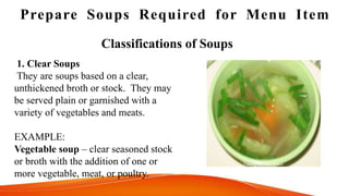 Prepare Soups Required for Menu Item
1. Clear Soups
They are soups based on a clear,
unthickened broth or stock. They may
be served plain or garnished with a
variety of vegetables and meats.
EXAMPLE:
Vegetable soup – clear seasoned stock
or broth with the addition of one or
more vegetable, meat, or poultry.
Classifications of Soups
 