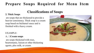 Prepare Soups Required for Menu Item
Classifications of Soups
2. Thick Soups
are soups that are thickened to provide a
heavier consistency. Thick soup is a cream
soup based on béchamel sauce and is
finished with a heavy cream.
EXAMPLE:
A. Cream soups
are soups thickened with roux,
beurremanie, liaison or other thickening
agents, plus milk, or cream.
 