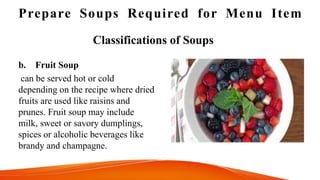 Prepare Soups Required for Menu Item
Classifications of Soups
b. Fruit Soup
can be served hot or cold
depending on the recipe where dried
fruits are used like raisins and
prunes. Fruit soup may include
milk, sweet or savory dumplings,
spices or alcoholic beverages like
brandy and champagne.
 