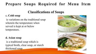 Prepare Soups Required for Menu Item
Classifications of Soups
c. Cold soup
is variations on the traditional soup
wherein the temperature when
served is kept at or below
temperature.
d. Asian soup
is a traditional soup which is
typical broth, clear soup, or starch
thickened soup.
 