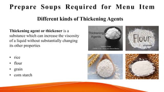 Prepare Soups Required for Menu Item
Thickening agent or thickener is a
substance which can increase the viscosity
of a liquid without substantially changing
its other properties
• rice
• flour
• grain
• corn starch
Different kinds of Thickening Agents
 