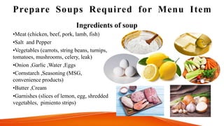 Prepare Soups Required for Menu Item
•Meat (chicken, beef, pork, lamb, fish)
•Salt and Pepper
•Vegetables (carrots, string beans, turnips,
tomatoes, mushrooms, celery, leak)
•Onion ,Garlic ,Water ,Eggs
•Cornstarch ,Seasoning (MSG,
convenience products)
•Butter ,Cream
•Garnishes (slices of lemon, egg, shredded
vegetables, pimiento strips)
Ingredients of soup
 