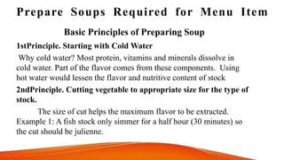 Prepare Soups Required for Menu Item
1stPrinciple. Starting with Cold Water
Why cold water? Most protein, vitamins and minerals dissolve in
cold water. Part of the flavor comes from these components. Using
hot water would lessen the flavor and nutritive content of stock
2ndPrinciple. Cutting vegetable to appropriate size for the type of
stock.
The size of cut helps the maximum flavor to be extracted.
Example 1: A fish stock only simmer for a half hour (30 minutes) so
the cut should be julienne.
Basic Principles of Preparing Soup
 