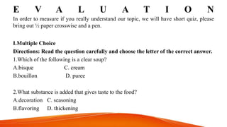 E V A L U A T I O N
In order to measure if you really understand our topic, we will have short quiz, please
bring out ½ paper crosswise and a pen.
I.Multiple Choice
Directions: Read the question carefully and choose the letter of the correct answer.
1.Which of the following is a clear soup?
A.bisque C. cream
B.bouillon D. puree
2.What substance is added that gives taste to the food?
A.decoration C. seasoning
B.flavoring D. thickening
 