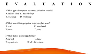 E V A L U A T I O N
3.What type of soup can be served either hot or cold?
A.ancient soup C. dessert soup
B.cold soup D. fruit soup
4.What utensil is appropriate in serving hot soup?
A.bowl C. soup bowl
B.basin D. tray
5.What makes a soup appetizing?
A.garnish C. taste
B.ingredients D. all of the above
 