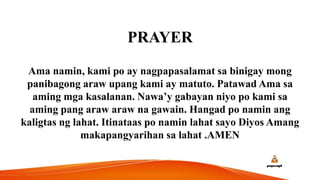 PRAYER
Ama namin, kami po ay nagpapasalamat sa binigay mong
panibagong araw upang kami ay matuto. Patawad Ama sa
aming mga kasalanan. Nawa’y gabayan niyo po kami sa
aming pang araw araw na gawain. Hangad po namin ang
kaligtas ng lahat. Itinataas po namin lahat sayo Diyos Amang
makapangyarihan sa lahat .AMEN
 