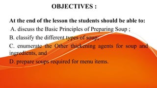 OBJECTIVES :
At the end of the lesson the students should be able to:
A. discuss the Basic Principles of Preparing Soup ;
B. classify the different types of soup;
C. enumerate the Other thickening agents for soup and
ingredients, and
D. prepare soups required for menu items.
 
