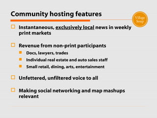Community hosting features
 Instantaneous, exclusively local news in weekly
print markets
 Revenue from non-print participants
 Docs, lawyers, trades
 Individual real estate and auto sales staff
 Small retail, dining, arts, entertainment
 Unfettered, unfiltered voice to all
 Making social networking and map mashups
relevant
 