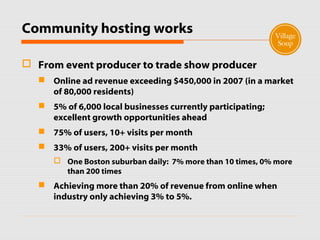 Community hosting works
 From event producer to trade show producer
 Online ad revenue exceeding $450,000 in 2007 (in a market
of 80,000 residents)
 5% of 6,000 local businesses currently participating;
excellent growth opportunities ahead
 75% of users, 10+ visits per month
 33% of users, 200+ visits per month
 One Boston suburban daily: 7% more than 10 times, 0% more
than 200 times
 Achieving more than 20% of revenue from online when
industry only achieving 3% to 5%.
 