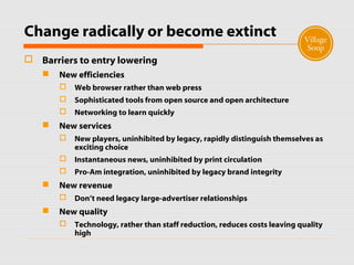 Change radically or become extinct
 Barriers to entry lowering
 New efficiencies
 Web browser rather than web press
 Sophisticated tools from open source and open architecture
 Networking to learn quickly
 New services
 New players, uninhibited by legacy, rapidly distinguish themselves as
exciting choice
 Instantaneous news, uninhibited by print circulation
 Pro-Am integration, uninhibited by legacy brand integrity
 New revenue
 Don’t need legacy large-advertiser relationships
 New quality
 Technology, rather than staff reduction, reduces costs leaving quality
high
 