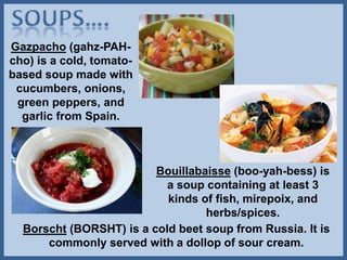 Gazpacho (gahz-PAH-
cho) is a cold, tomato-
based soup made with
cucumbers, onions,
green peppers, and
garlic from Spain.
Borscht (BORSHT) is a cold beet soup from Russia. It is
commonly served with a dollop of sour cream.
Bouillabaisse (boo-yah-bess) is
a soup containing at least 3
kinds of fish, mirepoix, and
herbs/spices.
 