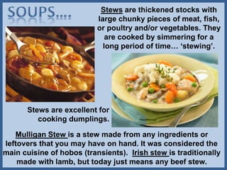 Stews are thickened stocks with
large chunky pieces of meat, fish,
or poultry and/or vegetables. They
are cooked by simmering for a
long period of time… ‘stewing’.
Mulligan Stew is a stew made from any ingredients or
leftovers that you may have on hand. It was considered the
main cuisine of hobos (transients). Irish stew is traditionally
made with lamb, but today just means any beef stew.
Stews are excellent for
cooking dumplings.
 