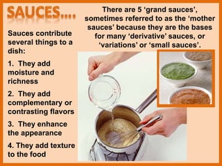 Sauces contribute
several things to a
dish:
1. They add
moisture and
richness
2. They add
complementary or
contrasting flavors
3. They enhance
the appearance
4. They add texture
to the food
There are 5 ‘grand sauces’,
sometimes referred to as the ‘mother
sauces’ because they are the bases
for many ‘derivative’ sauces, or
‘variations’ or ‘small sauces’.
 