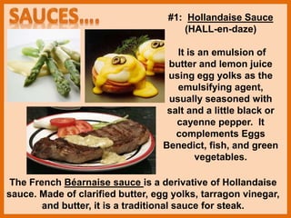 The French Béarnaise sauce is a derivative of Hollandaise
sauce. Made of clarified butter, egg yolks, tarragon vinegar,
and butter, it is a traditional sauce for steak.
#1: Hollandaise Sauce
(HALL-en-daze)
It is an emulsion of
butter and lemon juice
using egg yolks as the
emulsifying agent,
usually seasoned with
salt and a little black or
cayenne pepper. It
complements Eggs
Benedict, fish, and green
vegetables.
 