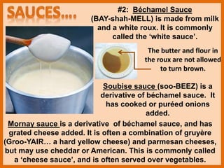 #2: Béchamel Sauce
(BAY-shah-MELL) is made from milk
and a white roux. It is commonly
called the ‘white sauce’.
Mornay sauce is a derivative of béchamel sauce, and has
grated cheese added. It is often a combination of gruyère
(Groo-YAIR… a hard yellow cheese) and parmesan cheeses,
but may use cheddar or American. This is commonly called
a ‘cheese sauce’, and is often served over vegetables.
Soubise sauce (soo-BEEZ) is a
derivative of béchamel sauce. It
has cooked or puréed onions
added.
The butter and flour in
the roux are not allowed
to turn brown.
 