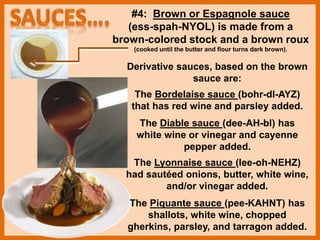 #4: Brown or Espagnole sauce
(ess-spah-NYOL) is made from a
brown-colored stock and a brown roux
(cooked until the butter and flour turns dark brown).
Derivative sauces, based on the brown
sauce are:
The Bordelaise sauce (bohr-dl-AYZ)
that has red wine and parsley added.
The Diable sauce (dee-AH-bl) has
white wine or vinegar and cayenne
pepper added.
The Lyonnaise sauce (lee-oh-NEHZ)
had sautéed onions, butter, white wine,
and/or vinegar added.
The Piquante sauce (pee-KAHNT) has
shallots, white wine, chopped
gherkins, parsley, and tarragon added.
 