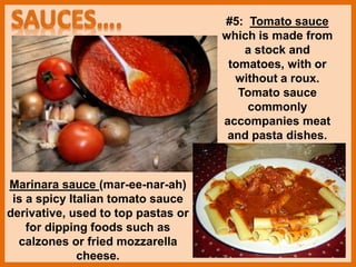 #5: Tomato sauce
which is made from
a stock and
tomatoes, with or
without a roux.
Tomato sauce
commonly
accompanies meat
and pasta dishes.
Marinara sauce (mar-ee-nar-ah)
is a spicy Italian tomato sauce
derivative, used to top pastas or
for dipping foods such as
calzones or fried mozzarella
cheese.
 