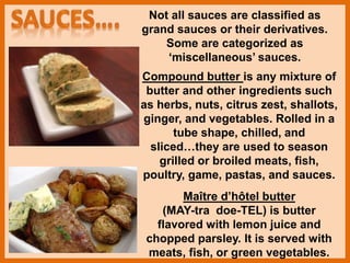 Not all sauces are classified as
grand sauces or their derivatives.
Some are categorized as
‘miscellaneous’ sauces.
Compound butter is any mixture of
butter and other ingredients such
as herbs, nuts, citrus zest, shallots,
ginger, and vegetables. Rolled in a
tube shape, chilled, and
sliced…they are used to season
grilled or broiled meats, fish,
poultry, game, pastas, and sauces.
Maître d’hôtel butter
(MAY-tra doe-TEL) is butter
flavored with lemon juice and
chopped parsley. It is served with
meats, fish, or green vegetables.
 