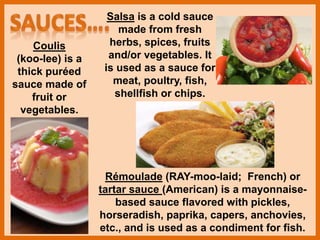 Coulis
(koo-lee) is a
thick puréed
sauce made of
fruit or
vegetables.
Salsa is a cold sauce
made from fresh
herbs, spices, fruits
and/or vegetables. It
is used as a sauce for
meat, poultry, fish,
shellfish or chips.
Rémoulade (RAY-moo-laid; French) or
tartar sauce (American) is a mayonnaise-
based sauce flavored with pickles,
horseradish, paprika, capers, anchovies,
etc., and is used as a condiment for fish.
 