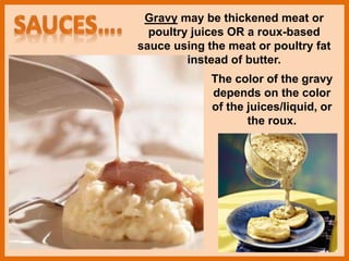 The color of the gravy
depends on the color
of the juices/liquid, or
the roux.
Gravy may be thickened meat or
poultry juices OR a roux-based
sauce using the meat or poultry fat
instead of butter.
 