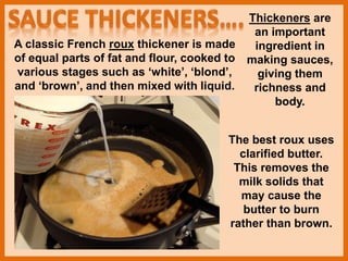 Thickeners are
an important
ingredient in
making sauces,
giving them
richness and
body.
A classic French roux thickener is made
of equal parts of fat and flour, cooked to
various stages such as ‘white’, ‘blond’,
and ‘brown’, and then mixed with liquid.
The best roux uses
clarified butter.
This removes the
milk solids that
may cause the
butter to burn
rather than brown.
 