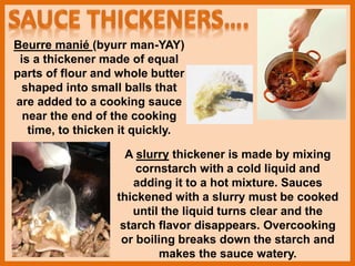 Beurre manié (byurr man-YAY)
is a thickener made of equal
parts of flour and whole butter
shaped into small balls that
are added to a cooking sauce
near the end of the cooking
time, to thicken it quickly.
A slurry thickener is made by mixing
cornstarch with a cold liquid and
adding it to a hot mixture. Sauces
thickened with a slurry must be cooked
until the liquid turns clear and the
starch flavor disappears. Overcooking
or boiling breaks down the starch and
makes the sauce watery.
 