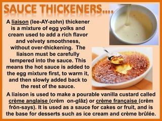 A liaison (lee-AY-zohn) thickener
is a mixture of egg yolks and
cream used to add a rich flavor
and velvety smoothness,
without over-thickening. The
liaison must be carefully
tempered into the sauce. This
means the hot sauce is added to
the egg mixture first, to warm it,
and then slowly added back to
the rest of the sauce.
A liaison is used to make a pourable vanilla custard called
crème anglaise (crĕm on-glāz) or crème française (crĕm
frŏn-says). It is used as a sauce for cakes or fruit, and is
the base for desserts such as ice cream and crème brûlée.
 