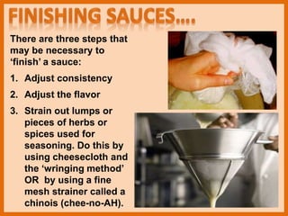 There are three steps that
may be necessary to
‘finish’ a sauce:
1. Adjust consistency
2. Adjust the flavor
3. Strain out lumps or
pieces of herbs or
spices used for
seasoning. Do this by
using cheesecloth and
the ‘wringing method’
OR by using a fine
mesh strainer called a
chinois (chee-no-AH).
 