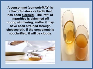 A consommé (con-soh-MAY) is
a flavorful stock or broth that
has been clarified. The ‘raft’ of
impurities is skimmed off
during simmering, and/or it may
have been strained through
cheesecloth. If the consommé is
not clarified, it will be cloudy.
 