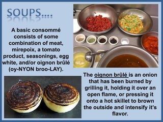 A basic consommé
consists of some
combination of meat,
mirepoix, a tomato
product, seasonings, egg
white, and/or oignon brûlé
(oy-NYON broo-LAY).
The oignon brûlé is an onion
that has been burned by
grilling it, holding it over an
open flame, or pressing it
onto a hot skillet to brown
the outside and intensify it’s
flavor.
 